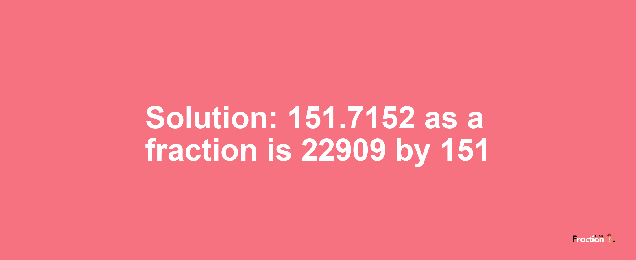 Solution:151.7152 as a fraction is 22909/151